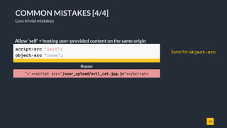 13
COMMON MISTAKES [4/4]
Less trivial mistakes
script-src 'self';
object-src 'none';
Allow 'self' + hosting user-provided content on the same origin
Bypass
">'><script src="/user_upload/evil_cat.jpg.js"></script>
Same for object-src.
 