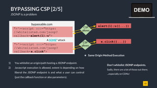 15
BYPASSING CSP [2/5]
JSONP is a problem
1) You whitelist an origin/path hosting a JSONP endpoint.
2) Javascript execution is allowed, extent is depending on how
liberal the JSONP endpoint is and what a user can control
(just the callback function or also parameters).
bypassable.com
alert(1);u({...})
">'><script src="https:
//whitelisted.com/jsonp?
callback=alert(1);u">
CSP
allows
A SOME* attack
x.click({...})CSP
allows
Don't whitelist JSONP endpoints.
Sadly, there are a lot of those out there.
...especially on CDNs!
">'><script src="https:
//whitelisted.com/jsonp?
callback=x.click">
* Same Origin Method Execution
DEMO
 