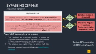 17
BYPASSING CSP [4/5]
AngularJS is a problem
1) You whitelist an origin/path hosting a version of
AngularJS with known sandbox bypasses. Or you combine
it with outdated Prototype.js. Or JSONP endpoints.
2) The attacker can exploit those to achieve full XSS.
For more bypasses in popular CDNs, see Cure53's mini-
challenge.
Powerful JS frameworks are a problem
bypassable.com
Sandbox bypass in
AngularJSCSP
allows
ng-app ng-csp ng-click=$event.view.alert(1337)>
<script src="//whitelisted.com/angular.js"></script>
ng-app ng-csp>
<script src="//whitelisted.com/angular.js"></script>
<script src="//whitelisted.com/prototype.js">
</script>{{$on.curry.call().alert(1)}}
Outdated Angular
+ outdated
Prototype.js giving
access to window
CSP
allows
Don't use CSP in combination
with CDNs hosting AngularJS.
 