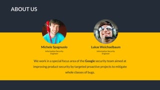 We work in a special focus area of the Google security team aimed at
improving product security by targeted proactive projects to mitigate
whole classes of bugs.
ABOUT US
Michele Spagnuolo
Information Security
Engineer
Lukas Weichselbaum
Information Security
Engineer
 