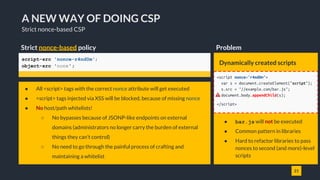 21
A NEW WAY OF DOING CSP
Strict nonce-based CSP
Strict nonce-based policy
script-src 'nonce-r4nd0m';
object-src 'none';
● All <script> tags with the correct nonce attribute will get executed
● <script> tags injected via XSS will be blocked, because of missing nonce
● No host/path whitelists!
○ No bypasses because of JSONP-like endpoints on external
domains (administrators no longer carry the burden of external
things they can't control)
○ No need to go through the painful process of crafting and
maintaining a whitelist
Dynamically created scripts
● bar.js will not be executed
● Common pattern in libraries
● Hard to refactor libraries to pass
nonces to second (and more)-level
scripts
Problem
<script nonce="r4nd0m">
var s = document.createElement("script");
s.src = "//example.com/bar.js";
document.body.appendChild(s);
</script>
 