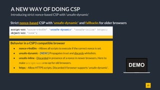 25
A NEW WAY OF DOING CSP
Introducing strict nonce-based CSP with 'unsafe-dynamic'
Strict nonce-based CSP with 'unsafe-dynamic' and fallbacks for older browsers
script-src 'nonce-r4nd0m' 'unsafe-dynamic' 'unsafe-inline' https:;
object-src 'none';
● nonce-r4nd0m - Allows all scripts to execute if the correct nonce is set.
● unsafe-dynamic - [NEW!] Propagates trust and discards whitelists.
● unsafe-inline - Discarded in presence of a nonce in newer browsers. Here to
make script-src a no-op for old browsers.
● https: - Allow HTTPS scripts. Discarded if browser supports 'unsafe-dynamic'.
Behavior in a CSP3 compatible browser
DEMO
 