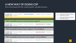 26
A NEW WAY OF DOING CSP
Strict nonce-based CSP with 'unsafe-dynamic' and older browsers
script-src 'nonce-r4nd0m' 'unsafe-dynamic' 'unsafe-inline' https:;
object-src 'none';
Behavior in CSP3 compatible browserCSP2 compatible browser (nonce support) - No-op fallback
script-src 'nonce-r4nd0m' 'unsafe-dynamic' 'unsafe-inline' https:;
object-src 'none';
Behavior in CSP3 compatible browserCSP1 compatible browser (no nonce support) - No-op fallback
script-src 'nonce-r4nd0m' 'unsafe-dynamic' 'unsafe-inline' https:;
object-src 'none';
Dropped by CSP2 and above in
presence of a nonce
Dropped by CSP3 in presence
of 'unsafe-dynamic'
Behavior in CSP3 compatible browserCSP3 compatible browser (unsafe-dynamic support)
script-src 'nonce-r4nd0m' 'unsafe-dynamic' 'unsafe-inline' https:;
object-src 'none';
 