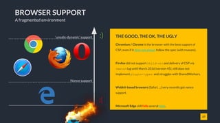 27
BROWSER SUPPORT
Chromium / Chrome is the browser with the best support of
CSP, even if it does not always follow the spec (with reasons).
Firefox did not support child-srcand delivery of CSP via
<meta>tag until March 2016 (version 45), still does not
implement plugin-types and struggles with SharedWorkers.
Webkit-based browsers (Safari, ...) very recently got nonce
support.
Microsoft Edge still fails several tests.
Internet Explorer just supports the "sandbox" attribute.
THE GOOD, THE OK, THE UGLY
A fragmented environment
:)
:(
Nonce support
'unsafe-dynamic' support
 