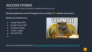 28
SUCCESS STORIES
'unsafe-dynamic' makes CSP easier to deploy and more secure
Already deployed on several Google services, totaling 7M+ monthly active users.
Works out of the box for:
● Google Maps APIs
● Google Charts APIs
● Facebook widget
● Twitter widget
● ReCAPTCHA
● . . .
Test it yourself with Chrome 52+: https://csp-experiments.appspot.com/unsafe-dynamic
 