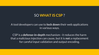 SO WHAT IS CSP ?
A tool developers can use to lock down their web applications
in various ways.
CSP is a defense-in-depth mechanism - it reduces the harm
that a malicious injection can cause, but it is not a replacement
for careful input validation and output encoding.
 