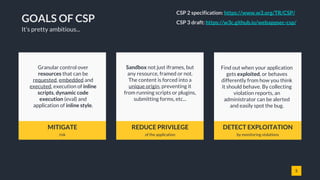 5
GOALS OF CSP
MITIGATE
risk
REDUCE PRIVILEGE
of the application
DETECT EXPLOITATION
by monitoring violations
Granular control over
resources that can be
requested, embedded and
executed, execution of inline
scripts, dynamic code
execution (eval) and
application of inline style.
Sandbox not just iframes, but
any resource, framed or not.
The content is forced into a
unique origin, preventing it
from running scripts or plugins,
submitting forms, etc...
Find out when your application
gets exploited, or behaves
differently from how you think
it should behave. By collecting
violation reports, an
administrator can be alerted
and easily spot the bug.
It’s pretty ambitious...
CSP 2 specification: https://www.w3.org/TR/CSP/
CSP 3 draft: https://w3c.github.io/webappsec-csp/
 