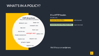 6
It’s a HTTP header.
Actually, two.
child-src
WHAT’S IN A POLICY?
Content-Security-Policy:
Content-Security-Policy-Report-Only:
enforcing mode
report-only mode
default-src
CSP directives
Many, for many different problems.
connect-src
font-src
frame-ancestors
img-src
media-src
object-src
plugin-types
script-src
style-src
report-uri
base-uri
We’ll focus on script-src.
 