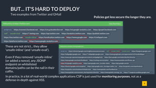 9
BUT... IT'S HARD TO DEPLOY
Policies get less secure the longer they are.
These are not strict... they allow
'unsafe-inline' (and 'unsafe-eval').
Even if they removed 'unsafe-inline'
(or added a nonce), any JSONP
endpoint on whitelisted
domains/paths can be the nail in their
coffin.
In practice, in a lot of real-world complex applications CSP is just used for monitoring purposes, not as a
defense-in-depth against XSS.
Two examples from Twitter and GMail
 