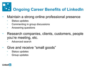 Ongoing Career Benefits of LinkedIn Maintain a strong online professional presence Status updates Commenting in group discussions Answering questions Research companies, clients, customers, people you ’re meeting, etc. Advanced search Give and receive  “small goods” Status updates Group updates 