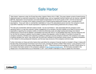 Safe Harbor
“Safe Harbor” statement under the Private Securities Litigation Reform Act of 1995: This press release contains forward-looking
statements about our planned investments in key strategic areas, and our expected financial metrics such as revenue, adjusted
EBITDA, depreciation and amortization and stock-based compensation for the fourth quarter of 2011 and the full fiscal year .
The achievement or success of the matters covered by such forward-looking statements involves risks, uncertainties and
assumptions. If any such risks or uncertainties materialize or if any of the assumptions prove incorrect, the company’s results
could differ materially from the results expressed or implied by the forward-looking statements the company makes.

The risks and uncertainties referred to above include - but are not limited to - risks associated with the company’s short
operating history in a new and unproven market; engagement of its members; the price volatility of its Class A common stock;
expectations regarding the company’s ability to timely and effectively scale and adapt existing technology and network
infrastructure to ensure that its website is accessible at all times with short or no perceptible load times; security measures and
the risk that the company’s website may be subject to attacks that degrade or deny the ability of members to access the
company’s solutions; members and customers curtailing or ceasing to use the company’s solutions; the company’s core value
of putting members first, which may conflict with the short-term interests of the business; privacy issues; increasing competition
in the market for online professional networks; and the dual class structure of the company’s common stock.

Further information on these and other factors that could affect the company’s financial results is included in filings it makes with
the Securities and Exchange Commission from time to time, including the section entitled “Risk Factors” in the company’s Form
10-Q that will be filed for the quarter ended September 30, 2011. These documents are available on the SEC Filings section of
the Investor Information section of the company’s website at http://investors.linkedin.com/. All information provided in this
release and in the attachments is as of November 3, 2011, and LinkedIn undertakes no duty to update this information.




                                                                                                                                        2
 