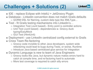 Challenges + Solutions (2)
 IDE - replace Eclipse with IntelliJ + JetGroovy Plugin
 Database - Linkedin convention does not match Grails defaults
    GORM DSL for Naming, custom data type like XMLType...
 Test - fit Grails testing mechanisms into Linkedin’s…
    Integration Test (Junit based) - Entry point is controller actions
    Unit Test (Junit based) - dependencies w. Groovy duck
    typing/EasyMock
    GUI Test (HtmlUnit)
 Deployment - use LinkedIn centralized config external to Grails
 Cross Team Re-factoring
    Groovy code invisible to other Java developers, system wide
    refactoring could lead to bugs during Tests, or worse, Runtime
    Introduce Java based centralized glue service for integration
 Dynamic Language is new to team of Java Engineers
    Groovy looks like Java, but dynamic nature makes errors hard to
    catch at compile time, and re-factoring hard to automate
    More test coverage is required to catch silly errors

                           © 2008 LinkedIn All rights reserved.