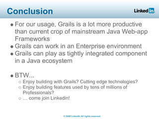 Conclusion
 For our usage, Grails is a lot more productive
 than current crop of mainstream Java Web-app
 Frameworks
 Grails can work in an Enterprise environment
 Grails can play as tightly integrated component
 in a Java ecosystem

 BTW...
   Enjoy building with Grails? Cutting edge technologies?
   Enjoy building features used by tens of millions of
   Professionals?
   … come join Linkedin!


                      © 2008 LinkedIn All rights reserved.