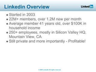 Linkedin Overview
 Started in 2003
 22M+ members, over 1.2M new per month
 Average member 41 years old, over $100K in
 household income
 250+ employees, mostly in Silicon Valley HQ,
 Mountain View, CA
 Still private and more importantly - Profitable!




                   © 2008 LinkedIn All rights reserved.