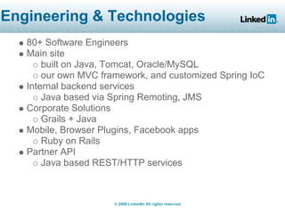 Engineering & Technologies
   80+ Software Engineers
   Main site
       built on Java, Tomcat, Oracle/MySQL
       our own MVC framework, and customized Spring IoC
   Internal backend services
       Java based via Spring Remoting, JMS
   Corporate Solutions
       Grails + Java
   Mobile, Browser Plugins, Facebook apps
       Ruby on Rails
   Partner API
       Java based REST/HTTP services



                      © 2008 LinkedIn All rights reserved.