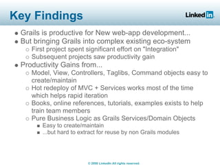 Key Findings
 Grails is productive for New web-app development...
 But bringing Grails into complex existing eco-system
    First project spent significant effort on quot;Integrationquot;
    Subsequent projects saw productivity gain
 Productivity Gains from...
    Model, View, Controllers, Taglibs, Command objects easy to
    create/maintain
    Hot redeploy of MVC + Services works most of the time
    which helps rapid iteration
    Books, online references, tutorials, examples exists to help
    train team members
    Pure Business Logic as Grails Services/Domain Objects
        Easy to create/maintain
        ...but hard to extract for reuse by non Grails modules




                         © 2008 LinkedIn All rights reserved.