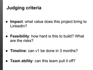 Judging criteria

● Impact: what value does this project bring to
  LinkedIn?

● Feasibility: how hard is this to build? What
  are the risks?

● Timeline: can v1 be done in 3 months?

● Team ability: can this team pull it off?
 