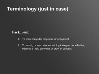 Terminology (just in case)



  hack, verb:
     1.   To write computer programs for enjoyment

     2.   To jury-rig or improvise something inelegant but effective,
          often as a rapid prototype or proof of concept
 