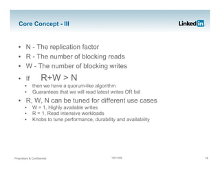 Core Concept - III


   •  N - The replication factor
   •  R - The number of blocking reads
   •  W - The number of blocking writes
   •  If             R+W > N
        •     then we have a quorum-like algorithm
        •     Guarantees that we will read latest writes OR fail
   •  R, W, N can be tuned for different use cases
        •     W = 1, Highly available writes
        •     R = 1, Read intensive workloads
        •     Knobs to tune performance, durability and availability




Proprietary & Confidential                        19/11/09             18
 