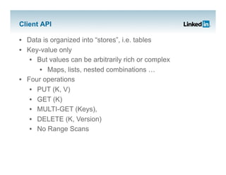 Client API

•  Data is organized into “stores”, i.e. tables
•  Key-value only
    •  But values can be arbitrarily rich or complex
        •  Maps, lists, nested combinations …
•  Four operations
    •  PUT (K, V)
    •  GET (K)
    •  MULTI-GET (Keys),
    •  DELETE (K, Version)
    •  No Range Scans
 