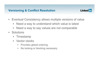 Versioning & Conflict Resolution


•  Eventual Consistency allows multiple versions of value
    •  Need a way to understand which value is latest
    •  Need a way to say values are not comparable
•  Solutions
    •  Timestamp
    •  Vector clocks
      •  Provides global ordering.
      •  No locking or blocking necessary
 