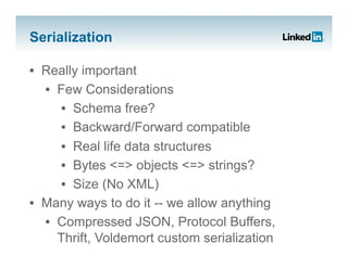 Serialization

•  Really important
   •  Few Considerations
      •  Schema free?
      •  Backward/Forward compatible
      •  Real life data structures
      •  Bytes <=> objects <=> strings?
      •  Size (No XML)
•  Many ways to do it -- we allow anything
   •  Compressed JSON, Protocol Buffers,
      Thrift, Voldemort custom serialization
 