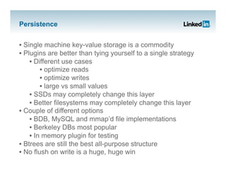 Persistence


•  Single machine key-value storage is a commodity
•  Plugins are better than tying yourself to a single strategy
     •  Different use cases
          •  optimize reads
          •  optimize writes
          •  large vs small values
     •  SSDs may completely change this layer
     •  Better filesystems may completely change this layer
•  Couple of different options
     •  BDB, MySQL and mmap’d file implementations
     •  Berkeley DBs most popular
     •  In memory plugin for testing
•  Btrees are still the best all-purpose structure
•  No flush on write is a huge, huge win
 