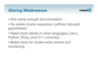 Glaring Weaknesses

•  Not nearly enough documentation
•  No online cluster expansion (without reduced
guarantees)
•  Need more clients in other languages (Java,
Python, Ruby, and C++ currently)
•  Better tools for cluster-wide control and
monitoring
 