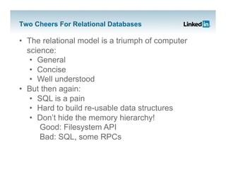 Two Cheers For Relational Databases

•  The relational model is a triumph of computer
   science:
    •  General
    •  Concise
    •  Well understood
•  But then again:
    •  SQL is a pain
    •  Hard to build re-usable data structures
    •  Don’t hide the memory hierarchy!
       Good: Filesystem API
       Bad: SQL, some RPCs
 