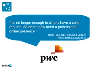 “It’s no longer enough to simply have a solid
resume. Students now need a professional
online presence.”
                       - Holly Paul, US Recruiting Leader
                                PricewaterhouseCoopers
 