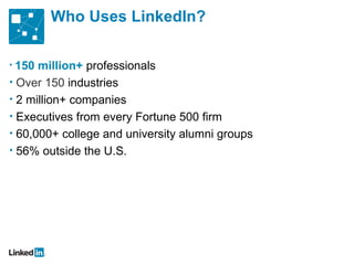 Who Uses LinkedIn?

• 150 million+ professionals
• Over 150 industries
• 2 million+ companies
• Executives from every Fortune 500 firm
• 60,000+ college and university alumni groups
• 56% outside the U.S.
 