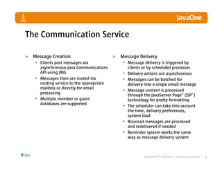 The Communication Service

 Message Creation                        Message Delivery
  • Clients post messages via             • Message delivery is triggered by
    asynchronous Java Communications          clients or by scheduled processes
    API using JMS                         •   Delivery actions are asynchronous
  • Messages then are routed via          •   Messages can be batched for
    routing service to the appropriate        delivery into a single email message
    mailbox or directly for email         •   Message content is processed
    processing                                through the JavaServer Page™ (JSP™)
  • Multiple member or guest                  technology for pretty formatting
    databases are supported               •   The scheduler can take into account
                                              the time, delivery preferences,
                                              system load
                                          •   Bounced messages are processed
                                              and redelivered if needed
                                          •   Reminder system works the same
                                              way as message delivery system



                                                      2008 JavaOneSM Conference | java.sun.com/javaone | 14