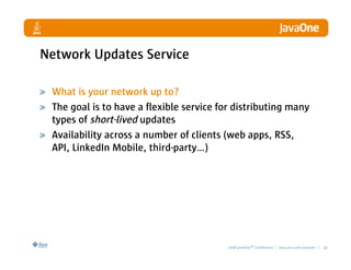 Network Updates Service

 What is your network up to?
 The goal is to have a flexible service for distributing many
 types of short-lived updates
 Availability across a number of clients (web apps, RSS,
 API, LinkedIn Mobile, third-party…)




                                          2008 JavaOneSM Conference | java.sun.com/javaone | 18