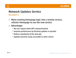 Network Updates Service
Iteration 1

  Move existing homepage logic into a remote service,
  refactor homepage to use the new service
  Advantages
   • No user impact while API is being finalized
   • Improve performance by fetching updates in parallel
   • Reduce complexity of the web app
   • Updates become easily accessible to other clients




                                          2008 JavaOneSM Conference | java.sun.com/javaone | 21