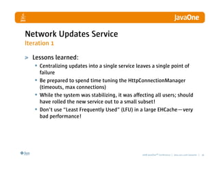 Network Updates Service
Iteration 1

  Lessons learned:
   • Centralizing updates into a single service leaves a single point of
       failure
   •   Be prepared to spend time tuning the HttpConnectionManager
       (timeouts, max connections)
   •   While the system was stabilizing, it was affecting all users; should
       have rolled the new service out to a small subset!
   •   Don’t use “Least Frequently Used” (LFU) in a large EHCache—very
       bad performance!




                                                    2008 JavaOneSM Conference | java.sun.com/javaone | 26