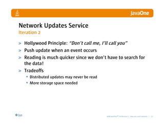 Network Updates Service
Iteration 2

  Hollywood Principle: “Don’t call me, I’ll call you”
  Push update when an event occurs
  Reading is much quicker since we don’t have to search for
  the data!
  Tradeoffs
   • Distributed updates may never be read
   • More storage space needed




                                        2008 JavaOneSM Conference | java.sun.com/javaone | 27