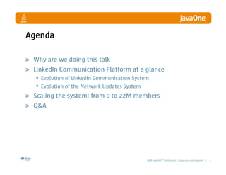 Agenda

 Why are we doing this talk
 LinkedIn Communication Platform at a glance
  • Evolution of LinkedIn Communication System
  • Evolution of the Network Updates System
 Scaling the system: from 0 to 22M members
 Q&A




                                        2008 JavaOneSM Conference | java.sun.com/javaone |   3