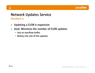 Network Updates Service
Iteration 3

  Updating a CLOB is expensive
  Goal: Minimize the number of CLOB updates
   • Use an overflow buffer
   • Reduce the size of the updates




                                      2008 JavaOneSM Conference | java.sun.com/javaone | 32