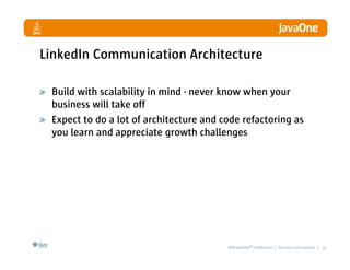 LinkedIn Communication Architecture

 Build with scalability in mind - never know when your
 business will take off
 Expect to do a lot of architecture and code refactoring as
 you learn and appreciate growth challenges




                                         2008 JavaOneSM Conference | java.sun.com/javaone | 35