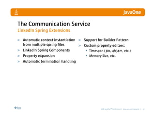 The Communication Service
LinkedIn Spring Extensions
  Automatic context instantiation   Support for Builder Pattern
  from multiple spring files        Custom property editors:
  LinkedIn Spring Components         • Timespan (30s, 4h34m, etc.)
  Property expansion                 • Memory Size, etc.
  Automatic termination handling




                                              2008 JavaOneSM Conference | java.sun.com/javaone | 37