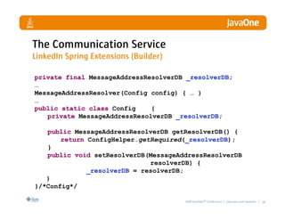 The Communication Service
LinkedIn Spring Extensions (Builder)

private final MessageAddressResolverDB _resolverDB;
…
MessageAddressResolver(Config config) { … }
…
public static class Config    {
   private MessageAddressResolverDB _resolverDB;

   public MessageAddressResolverDB getResolverDB() {
       return ConfigHelper.getRequired(_resolverDB);
   }
   public void setResolverDB(MessageAddressResolverDB
                              resolverDB) {
              _resolverDB = resolverDB;
   }
}/*Config*/

                                       2008 JavaOneSM Conference | java.sun.com/javaone | 40