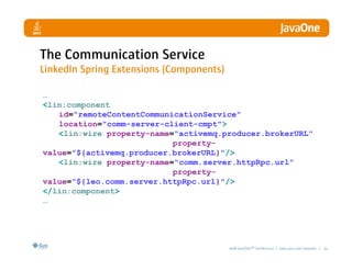 The Communication Service
LinkedIn Spring Extensions (Components)

…
<lin:component
   id=quot;remoteContentCommunicationServicequot;
   location=quot;comm-server-client-cmptquot;>
   <lin:wire property-name=quot;activemq.producer.brokerURLquot;
                           property-
value=quot;${activemq.producer.brokerURL}quot;/>
   <lin:wire property-name=quot;comm.server.httpRpc.urlquot;
                           property-
value=quot;${leo.comm.server.httpRpc.url}quot;/>
</lin:component>
…




                                          2008 JavaOneSM Conference | java.sun.com/javaone | 41