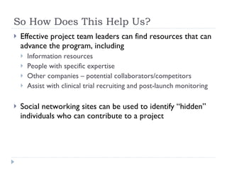 So How Does This Help Us? Effective project team leaders can find resources that can advance the program, including Information resources People with specific expertise Other companies – potential collaborators/competitors Assist with clinical trial recruiting and post-launch monitoring Social networking sites can be used to identify “hidden” individuals who can contribute to a project 