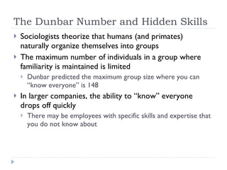 The Dunbar Number and Hidden Skills Sociologists theorize that humans (and primates) naturally organize themselves into groups The maximum number of individuals in a group where familiarity is maintained is limited Dunbar predicted the maximum group size where you can “know everyone” is 148 In larger companies, the ability to “know” everyone drops off quickly There may be employees with specific skills and expertise that you do not know about 