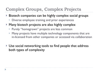 Complex Groups, Complex Projects Biotech companies can be highly complex social groups Diverse employee training and prior experiences  Many biotech projects are also highly complex Purely “homegrown” projects are less common Many projects have multiple technology components that are in-licensed from other companies or accessed via collaboration Use social networking tools to find people that address both types of complexity 