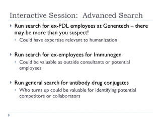 Interactive Session:  Advanced Search Run search for ex-PDL employees at Genentech – there may be more than you suspect! Could have expertise relevant to humanization Run search for ex-employees for Immunogen Could be valuable as outside consultants or potential employees Run general search for antibody drug conjugates Who turns up could be valuable for identifying potential competitors or collaborators 