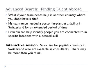 Advanced Search:  Finding Talent Abroad What if your team needs help in another country where you don’t have a site?  My team once needed a person-in-plant at a facility in Switzerland for an extended period of time LinkedIn can help identify people you are connected to in specific locations with a desired skill Interactive session :  Searching for peptide chemists in Switzerland who are available as consultants.  There may be more than you think!  