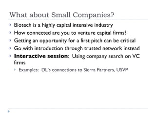 What about Small Companies?  Biotech is a highly capital intensive industry How connected are you to venture capital firms? Getting an opportunity for a first pitch can be critical Go with introduction through trusted network instead Interactive session :  Using company search on VC firms Examples:  DL’s connections to Sierra Partners, USVP 